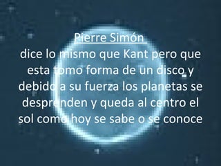 Pierre Simón  dice lo mismo que Kant pero que esta tomo forma de un disco y debido a su fuerza los planetas se desprenden y queda al centro el sol como hoy se sabe o se conoce 