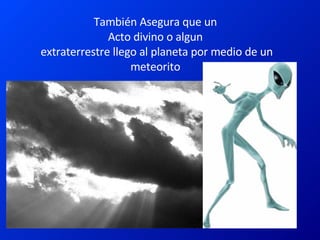 También Asegura que un Acto divino o algun  extraterrestre llego al planeta por medio de un meteorito 