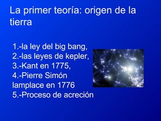 La primer teoría: origen de la tierra  1.-la ley del big bang,  2.-las leyes de kepler,  3.-Kant en 1775,  4.-Pierre Simón lamplace en 1776  5.-Proceso de acreción 