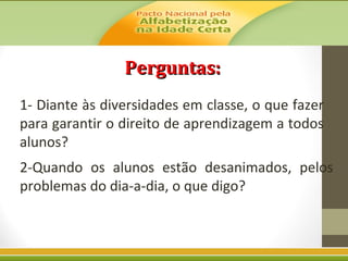 Perguntas:
1- Diante às diversidades em classe, o que fazer
para garantir o direito de aprendizagem a todos
alunos?
2-Quando os alunos estão desanimados, pelos
problemas do dia-a-dia, o que digo?

 