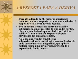 A RESPOSTA PARA A DERIVA Durante a década de 60, geólogos americanos encontraram uma resposta para a causa da deriva. A respostas estava no fundo dos oceanos. Pois as rochas situadas no centro do assoalho submarino são mais recentes do que as das bordas, chegou a conclusão de que verdadeiras “esteiras rolantes” submarinas são responsáveis pelo movimento das placas tectônicas. Ao longo das grandes cordilheiras submarinas(dorsais oceânicas), abrem-se fendas pôr onde passa o material magmático, que após se resfriar forma uma nova crosta, provocando a expansão do fundo do mar.   