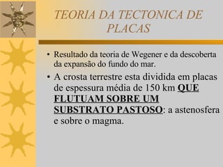 TEORIA DA TECTONICA DE PLACAS Resultado da teoria de Wegener e da descoberta da expansão do fundo do mar. A crosta terrestre esta dividida em placas de espessura média de 150 km  QUE FLUTUAM SOBRE UM SUBSTRATO PASTOSO : a astenosfera e sobre o magma. 