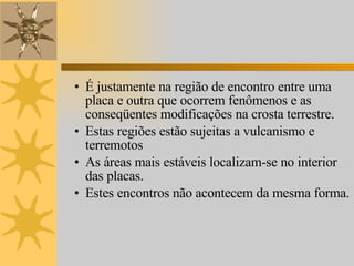 É justamente na região de encontro entre uma placa e outra que ocorrem fenômenos e as conseqüentes modificações na crosta terrestre. Estas regiões estão sujeitas a vulcanismo e terremotos As áreas mais estáveis localizam-se no interior das placas. Estes encontros não acontecem da mesma forma.  