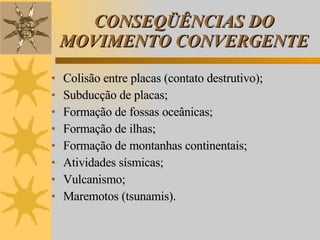 CONSEQÜÊNCIAS DO MOVIMENTO CONVERGENTE Colisão entre placas (contato destrutivo); Subducção de placas; Formação de fossas oceânicas; Formação de ilhas; Formação de montanhas continentais; Atividades sísmicas; Vulcanismo; Maremotos (tsunamis). 