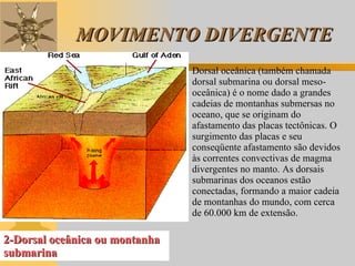 MOVIMENTO DIVERGENTE 2-Dorsal oceânica ou montanha submarina Dorsal oceânica (também chamada dorsal submarina ou dorsal meso-oceânica) é o nome dado a grandes cadeias de montanhas submersas no oceano, que se originam do afastamento das placas tectônicas. O surgimento das placas e seu conseqüente afastamento são devidos às correntes convectivas de magma divergentes no manto. As dorsais submarinas dos oceanos estão conectadas, formando a maior cadeia de montanhas do mundo, com cerca de 60.000 km de extensão. 