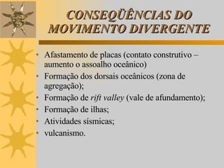 CONSEQÜÊNCIAS DO MOVIMENTO DIVERGENTE Afastamento de placas (contato construtivo – aumento o assoalho oceânico) Formação dos dorsais oceânicos (zona de agregação); Formação de  rift valley  (vale de afundamento); Formação de ilhas; Atividades sísmicas; vulcanismo. 