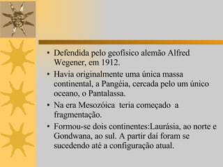 Defendida pelo geofísico alemão Alfred Wegener, em 1912. Havia originalmente uma única massa continental, a Pangéia, cercada pelo um único oceano, o Pantalassa. Na era Mesozóica  teria começado  a fragmentação. Formou-se dois continentes:Laurásia, ao norte e Gondwana, ao sul. A partir daí foram se sucedendo até a configuração atual.  