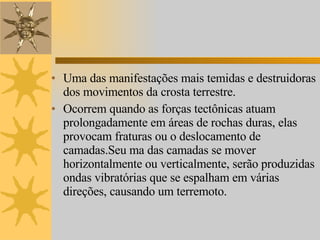 Uma das manifestações mais temidas e destruidoras dos movimentos da crosta terrestre.  Ocorrem quando as forças tectônicas atuam prolongadamente em áreas de rochas duras, elas provocam fraturas ou o deslocamento de camadas.Seu ma das camadas se mover horizontalmente ou verticalmente, serão produzidas ondas vibratórias que se espalham em várias direções, causando um terremoto. 