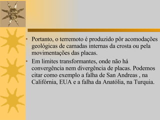 Portanto, o terremoto é produzido pôr acomodações geológicas de camadas internas da crosta ou pela movimentações das placas. Em limites transformantes, onde não há convergência nem divergência de placas. Podemos citar como exemplo a falha de San Andreas , na Califórnia, EUA e a falha da Anatólia, na Turquia.  