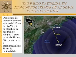 “ SÃO PAULO É ATINGIDA, EM 22/04/2008,POR TREMOR DE 5,2 GRAUS NA ESCALA RICHTER”  O epicentro do terremoto ocorreu a cerca de 215 km de São Vicente, no litoral sul de São Paulo e atingiu 5,2 graus na escala Richter. O tremor ocorreu a aproximadamente 10 km de profundidade  