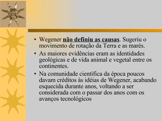 Wegener  não definiu as causas . Sugeriu o movimento de rotação da Terra e as marés. As maiores evidências eram as identidades geológicas e de vida animal e vegetal entre os continentes. Na comunidade científica da época poucos davam créditos às idéias de Wegener, acabando esquecida durante anos, voltando a ser considerada com o passar dos anos com os avanços tecnológicos 