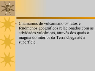 Chamamos de vulcanismo os fatos e fenômenos geográficos relacionados com as atividades vulcânicas, através dos quais o magma do interior da Terra chega até a superfície.  