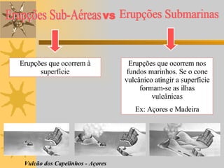 Erupções que ocorrem à superfície Erupções que ocorrem nos fundos marinhos. Se o cone vulcânico atingir a superfície formam-se as ilhas vulcânicas Ex: Açores e Madeira Vulcão dos Capelinhos - Açores Erupções Sub-Aéreas Erupções Submarinas vs 
