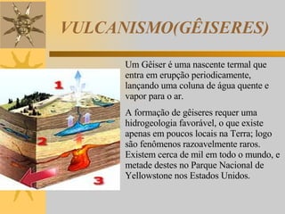 VULCANISMO(GÊISERES) Um Gêiser é uma nascente termal que entra em erupção periodicamente, lançando uma coluna de água quente e vapor para o ar.  A formação de gêiseres requer uma hidrogeologia favorável, o que existe apenas em poucos locais na Terra; logo são fenômenos razoavelmente raros. Existem cerca de mil em todo o mundo, e metade destes no Parque Nacional de Yellowstone nos Estados Unidos. 