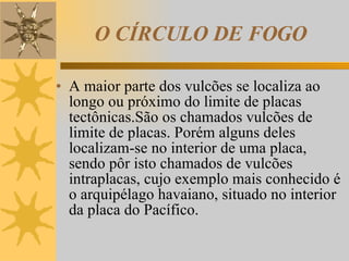 O CÍRCULO DE FOGO A maior parte dos vulcões se localiza ao longo ou próximo do limite de placas tectônicas.São os chamados vulcões de limite de placas. Porém alguns deles localizam-se no interior de uma placa, sendo pôr isto chamados de vulcões intraplacas, cujo exemplo mais conhecido é o arquipélago havaiano, situado no interior da placa do Pacífico. 