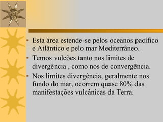 Esta área estende-se pelos oceanos pacífico e Atlântico e pelo mar Mediterrâneo.  Temos vulcões tanto nos limites de divergência , como nos de convergência. Nos limites divergência, geralmente nos fundo do mar, ocorrem quase 80% das manifestações vulcânicas da Terra.  