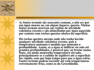 As fontes termais são nascentes comuns, a não ser por sua água morna ou, em alguns lugares, quente. Muitas fontes termais ocorrem em regiões de atividade vulcânica recente e são alimentadas por água aquecida por contato com rochas quentes abaixo da superfície. Há rochas quentes mesmo onde não tenha havido qualquer atividade vulcânica recente, pois a temperatura aumenta à medida que aumenta a profundidade. Assim, se a água se infiltrar no solo até grandes profundidades, é possível que, ao brotar numa fonte, ela ainda mantenha temperatura elevada, principalmente se a subida do aqüífero até a superfície for rápida, sem que haja tempo para que a água esfrie. Fontes termais podem coexistir até com temperaturas extremamente frias, como as da Groenlândia. 