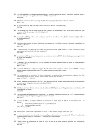 43. Para poner una masa m con una determinada aceleración a, es preciso imprimir una fuerza F. ¿Qué fuerza habría que aplicar si
     la masa es de 2m y se desea que la aceleración sea el doble de la anterior?
     Sol: 4 veces F

44. ¿Qué fuerza es necesario aplicar a un cuerpo de 20 kg de masa para que adquiera una aceleración de 2 m/s2?
     Sol: F = 40 N

45. Se aplica una fuerza de 20 N a un cuerpo y éste acelera a 5 m/s2. Calcule la masa del cuerpo.
     Sol: 4 Kg

46. Una fuerza que actúa sobre un cuerpo de 2 kg de masa le produce una aceleración de 3 m/s2. Si esta misma fuerza actúa sobre
     un cuerpo de 4 kg de masa, ¿qué aceleración le imprimirá?
     Sol: a = 1’5 m/s2

47. Un automóvil de 800 Kg acelera y varía su velocidad desde 10 m/s hasta 25 m/s en 5 s. ¿Cuál ha sido la intensidad de la fuerza
     de impulsión del motor?
     Sol: 2400N

48. ¿Qué fuerza debe realizar un minero que detiene una vagoneta con 2500 Kg de carbón en 3 s cuando ésta rodaba a una
     velocidad de 0'3 m/s?
     Sol: -250 N

49. Un móvil tiene una velocidad de 20 m/s, cuando se le aplica una fuerza de 100 N durante 2 s y, como consecuencia, alcanza
     una velocidad de 30 m/s. ¿Cuál es la masa de ese móvil?
     Sol: 20 Kg

50. Un automóvil de 900 Kg de masa tiene un motor que produce una fuerza de 2000 N. ¿Qué velocidad puede conseguir al cabo
     de 10 s de haber arrancado?
     Sol: 22'2 m/s

51. Un automóvil lleva una velocidad de 36 km/h. Si su masa es de 1500 kg, ¿qué fuerza tienen que ejercer los frenos para que se
     detenga a los 100 m?
     Sol: F = -750 N

52. Un avión de 200 t de masa se dispone a despegar. Para ello utiliza toda la fuerza de sus motores, que es de 600000, y consigue
     despegar después de una carrera que dura 20 s. ¿Con qué velocidad levanta el vuelo el avión?
     Sol: 60 m/s

53. Una persona marcha en una moto a 50 Km/h; al acercarse a un semáforo, frena uniformemente y se para en 4 s. ¿Qué
     aceleración producen los frenos? ¿Cuál ha sido la fuerza de frenado? Dato: m = 170 Kg
     Sol: a = -3'47 m/s2; F = -590'27 N

54. ¿Cuál es la masa de un objeto que va a 50 Km/h y se le aplica una fuerza de 500 N en la dirección y sentido del movimiento de
     tal manera que en 10 segundos aumenta su velocidad a 60 Km/h?
     Sol: 1794’25 Kg

55. ¿Qué fuerza debe hacer el viento sobre las velas de un barco de 4000 Kg para que en 10 segundos alcance una velocidad de 72
     Km/h partiendo del reposo?
     Sol: 8000 N

56. Una determinada fuerza que actúa sobre un cuerpo de 2 Kg de masa le produce una aceleración de 3 m/s2. Si esta misma fuerza
     actúa sobre un cuerpo de 4 Kg de masa, ¿qué aceleración le produce?
     Sol: 1'5 m/s2

57. Un coche de 1500 Kg se desplaza impulsado por la fuerza de su motor, que es de 3000 N, por una carretera recta y sin
     desnivel.
              a)    ¿Qué velocidad tendrá al cabo de 10 s si partió del reposo?
              b)    ¿Qué espacio habrá recorrido?
     Sol: a) 20 m/s; b) 100 m


58. Sabiendo que la aceleración de la gravedad en la Luna es 1/ 6 de la terrestre, averigüe su peso en la Luna.

59. La fuerza de rozamiento de un bloque de cierto material que se desliza sobre una superficie es de 15 N, si el coeficiente de
     rozamiento entre el bloque y la superficie es 0’1, calcule la masa de dicho bloque.
     Sol: m = 15 kg

60. Calcule la fuerza de rozamiento de un bloque de 100 N de peso que se desliza sobre una superficie, si el coeficiente de
     rozamiento es   = 0'2
     Sol: 20 N
 