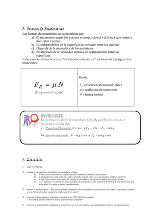 Donde:

                                        .                               FR    Fuerza de Rozamiento (Nw)
                                                                             coeficiente de rozamiento
                                                                        N    fuerza normal




                                                                        .            .                 . .

                      b)                                           . . cos                 . . . cos




1. ¿Qué es la inercia?

2. Indique si los siguientes enunciados son verdaderos o falsos:
              a)   Si una fuerza actúa sobre un cuerpo, éste debe cambiar su estado de movimiento.
              b)   Si ninguna fuerza actúa sobre un cuerpo, éste debe estar en reposo o en movimiento rectilíneo uniforme.
              c)   Si una fuerza neta no actúa sobre un cuerpo, su velocidad es constante en módulo, dirección y sentido.
              d)   Si un automóvil se mueve en línea recta por una carretera con una velocidad de 90 Km/h y la fuerza neta que
                   actúa sobre él es nula, se parará inmediatamente.

3. Analice la siguiente frase: “ Para que un cuerpo permanezca en movimiento es necesario que actúe sobre él una fuerza; cuando
     cesa la fuerza, el cuerpo recupera su estado natural: el reposo”

4. Comente la frase siguiente, señalando si es falsa o no. EXPLIQUE su respuesta.
     “Los cuerpos grandes tienen más fuerza que los cuerpos pequeños”

5. Comente la siguiente frase, indicando si es correcta o no, y en éste último caso, describiendo el error o errores cometidos:
 