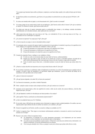 “Los cuerpos que lanzamos hacia arriba se detienen y empiezan a caer hacia abajo cuando se les acaba la fuerza que les hemos
     dado”.

6. Si toda fuerza produce una aceleración, ¿qué fuerza es la que produce la aceleración de un coche que pasa de 50 Km/h a 80
     Km/h?

7. Se coloca una moneda sobre un papel y se tira bruscamente de él. ¿Qué le sucede a la moneda?

8. Un cuerpo cuelga de una cuerda atada al techo de una habitación. ¿Qué fuerzas actúan sobre el mismo? ¿Por qué se mantiene
     en reposo? Si cortamos la cuerda, ¿qué fuerzas actúan sobre él?

9. Un cohete que viaja por el espacio interestelar agotó su combustible hace tiempo y, sin embargo, continúa moviéndose
     indefinidamente con velocidad constante. ¿Qué explicación da a este hecho?

10. ¿Qué cuerpo tiene más fuerza, uno cuya masa es de 5 Kg. y su velocidad de 10 m/s, u otro cuya masa es de 2 Kg. y su
     velocidad de 30 m/s? EXPLIQUE su respuesta.

11. ¿Es correcta la expresión "un cuerpo pesa 5 Kg"? ¿Por qué?

12. ¿Varía la masa de un cuerpo si varía la velocidad de dicho cuerpo?

13. Un astronauta está en un punto del espacio donde la aceleración de la gravedad es la mitad de la que hay en la superficie de la
     Tierra. Indique si los siguientes enunciados son verdaderos o falsos y por qué:
               a) El peso del astronauta es el mismo que el que tiene en la superficie de la Tierra.
               b) La masa del astronauta es el doble que en la superficie de la Tierra.
               c) El peso del astronauta es la mitad de su peso en la superficie de la Tierra.

14. Comente las siguientes frases y explique si son verdaderas o falsas:
           a) Si sobre un coche en movimiento dejan de actuar todas las fuerzas, acabará parándose.
           b) Imagine que viaja sobre el cajón, sin techo, de un camión que se mueve a velocidad constante. Se puede dar un
                   salto vertical suficientemente alto como para que al caer ya no esté el camión y caiga sobre la carretera.
              c) Como el camión viaja en línea recta a velocidad constante, la suma de todas las fuerzas que actúan sobre él es
                   nula.

15. ¿Puede un cuerpo describir una trayectoria curva sin que actúen fuerzas sobre él? ¿Por qué?

16. Si no existiera rozamiento, no podríamos andar ni desplazarnos en bicicleta o en coche. El rozamiento que se produce entre el
     calzado y el suelo o entre los neumáticos y el pavimento impide que resbalemos. ¿Cuál es la función del dibujo de los
     neumáticos? ¿Por qué deben estar en buen estado?

17. ¿Qué es la fuerza de rozamiento?

18. ¿De qué factores depende y de cuáles NO, la fuerza de rozamiento?

19. Las fuerzas de rozamiento, ¿son útiles o inútiles? Razónelo.

20. Sobre cualquier cuerpo en reposo actúa siempre una fuerza. ¿Por qué, entonces no se mueven?

21. Lanzamos con la misma fuerza, sobre una superficie de cristal y sobre una de corcho, dos canicas idénticas. ¿Cuál de ellas
     llegará más lejos? ¿Por qué?

22. ¿De qué depende el cambio de velocidad que una fuerza produce a los cuerpos?

23. ¿Qué significa "fuerza y aceleración son directamente proporcionales"?

24. ¿Cuál es la unidad de fuerza en el S.I.? Defínala.

25. Si un coche viaja a 100 km/h por una carretera recta y horizontal, ya apaga su motor, acabará parándose. En cambio, una nave
     espacial puede viajar millones de años sin utilizar sus motores y no se detiene. ¿Por qué?

26. Enuncie la segunda Ley de Newton, escriba su ecuación e indique sus unidades en el S.I.

27. Analice la siguiente frase: “Para lograr un movimiento uniformemente acelerado es necesaria la acción de una fuerza que
     aumente con el tiempo”

28. Razone si son ciertas o falsas las siguientes frases:
            a) Si mantenemos el acelerador de un coche ligeramente presionado y nos desplazamos por una carretera
                    horizontal, y no hay rozamiento, nos moveríamos cada vez más deprisa.
              b)    Un coche cae por una pendiente en punto muerto. Al final de la cuesta hay una carretera recta y horizontal; si no
                    hubiese rozamientos, se movería eternamente por esa carretera.
              c)    Si la Luna gira alrededor de la Tierra, es porque la suma de las fuerzas que actúan sobre ella no es nula.
 