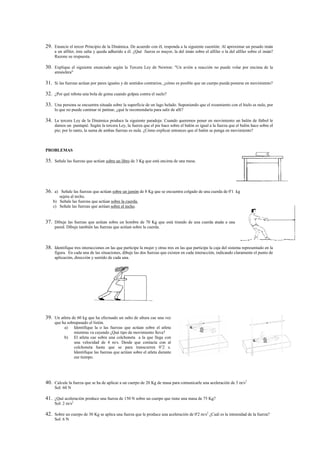 29. Enuncie el tercer Principio de la Dinámica. De acuerdo con él, responda a la siguiente cuestión: Al aproximar un pesado imán
     a un alfiler, éste salta y queda adherido a él. ¿Qué fuerza es mayor, la del imán sobre el alfiler o la del alfiler sobre el imán?
     Razone su respuesta.

30. Explique el siguiente enunciado según la Tercera Ley de Newton: "Un avión a reacción no puede volar por encima de la
     atmósfera"

31. Si las fuerzas actúan por pares iguales y de sentidos contrarios, ¿cómo es posible que un cuerpo pueda ponerse en movimiento?

32. ¿Por qué rebota una bola de goma cuando golpea contra el suelo?

33. Una persona se encuentra situada sobre la superficie de un lago helado. Suponiendo que el rozamiento con el hielo es nulo, por
     lo que no puede caminar ni patinar, ¿qué le recomendaría para salir de allí?

34. La tercera Ley de la Dinámica produce la siguiente paradoja: Cuando queremos poner en movimiento un balón de fútbol le
     damos un puntapié. Según la tercera Ley, la fuerza que el pie hace sobre el balón es igual a la fuerza que el balón hace sobre el
     pie; por lo tanto, la suma de ambas fuerzas es nula. ¿Cómo explicar entonces que el balón se ponga en movimiento?



PROBLEMAS

35. Señale las fuerzas que actúan sobre un libro de 3 Kg que está encima de una mesa.




36. a) Señale las fuerzas que actúan sobre un jamón de 8 Kg que se encuentra colgado de una cuerda de 0'1 kg
       sujeta al techo.
    b) Señale las fuerzas que actúan sobre la cuerda.
    c) Señale las fuerzas que actúan sobre el techo.


37. Dibuje las fuerzas que actúan sobre un hombre de 70 Kg que está tirando de una cuerda atada a una
     pared. Dibuje también las fuerzas que actúan sobre la cuerda.



38. Identifique tres interacciones en las que participe la mujer y otras tres en las que participe la caja del sistema representado en la
     figura. En cada una de las situaciones, dibuje las dos fuerzas que existen en cada interacción, indicando claramente el punto de
     aplicación, dirección y sentido de cada una.




39. Un atleta de 60 kg que ha efectuado un salto de altura cae una vez
     que ha sobrepasado el listón.
          a) Identifique la o las fuerzas que actúan sobre el atleta
                mientras va cayendo ¿Qué tipo de movimiento lleva?
          b) El atleta cae sobre una colchoneta a la que llega con
                una velocidad de 4 m/s. Desde que contacta con al
                colchoneta hasta que se para transcurren 0’2 s.
                Identifique las fuerzas que actúan sobre el atleta durante
                ese tiempo.




40. Calcule la fuerza que se ha de aplicar a un cuerpo de 20 Kg de masa para comunicarle una aceleración de 3 m/s2
     Sol: 60 N

41. ¿Qué aceleración produce una fuerza de 150 N sobre un cuerpo que tiene una masa de 75 Kg?
     Sol: 2 m/s2

42. Sobre un cuerpo de 30 Kg se aplica una fuerza que le produce una aceleración de 0'2 m/s2 ¿Cuál es la intensidad de la fuerza?
     Sol: 6 N
 