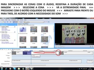 PARA SINCRONIZAR AS CENAS COM O ÁUDIO, REDEFINA A DURAÇÃO DE CADA
IMAGEM > > > SELECIONE A CENA > > > VÁ A EXTREMIDADE FINAL >>>
PRESSIONE COM O BOTÃO ESQUERDO DO MOUSE > > > ARRASTE PARA FRENTE OU
PARA TRÁS, DE ACORDO COM A NECESSIDADE DO SOM > > >
 