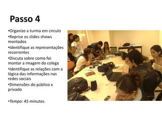 Passo 4
•Organize a turma em circulo
•Reprise os slides shows
montados
•Identifique as representações
recorrentes
•Discuta sobre como foi
montar a imagem do colega
•Identifique as relações com a
lógica das informações nas
redes sociais
•Dimensões do público x
privado

•Tempo: 45 minutos.
 