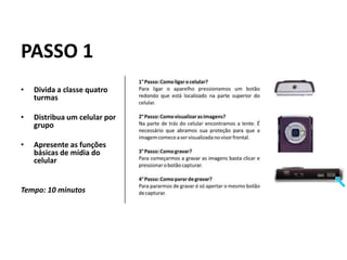 PASSO 1
•   Divida a classe quatro
    turmas

•   Distribua um celular por
    grupo

•   Apresente as funções
    básicas de mídia do
    celular


Tempo: 10 minutos
 