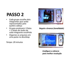 PASSO 2
•   Cada grupo escolhe dois
    integrantes que serão
    representados pelo
    quebra cabeça
•   Grupos produzem 3 fotos     Regule o branco (tonalidade)
    + 2 faixas de áudio de
    cada integrante escolhido
•   Organize os arquivos em
    uma pasta no descktop

Tempo: 20 minutos



                                   Configure a câmera
                                   para melhor resolução
 