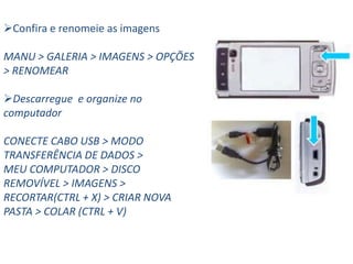 Confira e renomeie as imagens

MANU > GALERIA > IMAGENS > OPÇÕES
> RENOMEAR

Descarregue e organize no
computador

CONECTE CABO USB > MODO
TRANSFERÊNCIA DE DADOS >
MEU COMPUTADOR > DISCO
REMOVÍVEL > IMAGENS >
RECORTAR(CTRL + X) > CRIAR NOVA
PASTA > COLAR (CTRL + V)
 