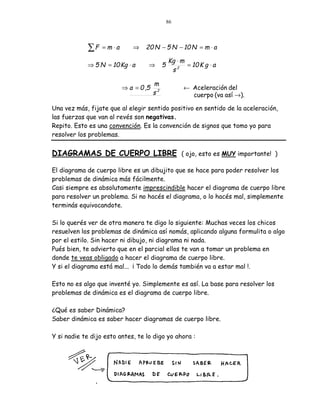 86




            ∑F    = m ⋅a      ⇒    20 N − 5 N − 10 N = m ⋅ a

                                                 Kg ⋅ m
            ⇒ 5 N = 10 Kg ⋅ a       ⇒        5          = 10 K g ⋅ a
                                                  s2

                                        m
                           ⇒ a = 0 ,5                  ← Aceleración del
                                        s2               cuerpo (va así →).

Una vez más, fijate que al elegir sentido positivo en sentido de la aceleración,
las fuerzas que van al revés son negativas.
Repito. Esto es una convención. Es la convención de signos que tomo yo para
resolver los problemas.


DIAGRAMAS DE CUERPO LIBRE ( ojo, esto es MUY importante! )

El diagrama de cuerpo libre es un dibujito que se hace para poder resolver los
problemas de dinámica más fácilmente.
Casi siempre es absolutamente imprescindible hacer el diagrama de cuerpo libre
para resolver un problema. Si no hacés el diagrama, o lo hacés mal, simplemente
terminás equivocandote.

Si lo querés ver de otra manera te digo lo siguiente: Muchas veces los chicos
resuelven los problemas de dinámica así nomás, aplicando alguna formulita o algo
por el estilo. Sin hacer ni dibujo, ni diagrama ni nada.
Pués bien, te advierto que en el parcial ellos te van a tomar un problema en
donde te veas obligado a hacer el diagrama de cuerpo libre.
Y si el diagrama está mal... ¡ Todo lo demás también va a estar mal !.

Esto no es algo que inventé yo. Simplemente es así. La base para resolver los
problemas de dinámica es el diagrama de cuerpo libre.

¿Qué es saber Dinámica?
Saber dinámica es saber hacer diagramas de cuerpo libre.

Y si nadie te dijo esto antes, te lo digo yo ahora :
 