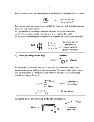 88



Por otro lado la reacción a la fuerza peso está aplicada en el centro de La Tierra.


                                                           P1 es la reacción
                                                            de la fuerza P.

Por ejemplo, si en este caso el peso del ladrillo fuera de 1 Kgf, todas las fuerzas
( P, N, P1, N1 ), valdrían 1 Kgf.
La cosa está en darse cuenta cuáles de ellas son par acción - reacción.
Acá P y P1 son un par acción-reacción, y N y N1 es otro. ¿ Lo ves ?
La ecuación de Newton planteada para este diagrama de cuerpo libre queda así:


                                        a =0                  La normal es = al
                                                                peso para un
                                        N −P =0
                                                              cuerpo que está
                                        (⇒ N     =P)
                                                             apoyado en el piso.


2) Cuerpo que cuelga de una soga.

                                             CUERDA



En este caso el análisis es parecido al anterior. El cuerpo está en equilibrio
porque no se cae para abajo ni sube para arriba. Esto quiere decir que la fuerza
que hace la cuerda al tirar para arriba tiene que ser igual al peso del cuerpo
tirando para abajo. Es decir:


                                                                  Diagrama de
                                                                  cuerpo libre.


                          T −P =0                      ←    Ec. de Newton
                        (⇒ T = P )   a =0


3) Cuerpo que es elevado hacia arriba con aceleración a.



                  GRUA →                                        ← OJO CON
                                                                   ESTE CASO.
 