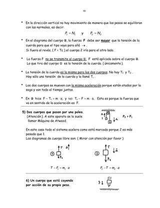 90



* En la dirección vertical no hay movimiento de manera que los pesos se equilibran
  con las normales, es decir:
                                P1 = N1      y     P2 = N2

* En el diagrama del cuerpo y, la fuerza F debe ser mayor que la tensión de la
    cuerda para que el tipo vaya para allá   ¡.
    Si fuera al revés, ( F < Tc ) el cuerpo 2 iría para el otro lado.

*   La fuerza F no se transmite al cuerpo x. F está aplicada sobre el cuerpo y.
    Lo que tira del cuerpo x es la tensión de la cuerda. ( únicamente ).

* La tensión de la cuerda es la misma para los dos cuerpos. No hay T1 y T2 .
  Hay sólo una tensión de la cuerda y la llamé Tc .

* Los dos cuerpos se mueven con la misma aceleración porque están atados por la
  soga y van todo el tiempo juntos.

* En y hice F − Tc = m ⋅ a, y NO: Tc − F = m ⋅ a. Esto es porque la fuerza que
  va en sentido de la aceleración es F.

5) Dos cuerpos que pasan por una polea.
   (Atención ). A este aparato se lo suele                                 P2 > P1
    llamar Máquina de Atwood.

    En este caso todo el sistema acelera como está marcado porque 2 es más
    pesado que 1.
    Los diagramas de cuerpo libre son: ( Mirar con atención por favor )




                     T − P1 = m1 ⋅ a                      P2 −T = m2 ⋅ a


    6) Un cuerpo que está cayendo
    por acción de su propio peso.
 
