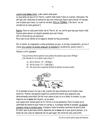 93



cuanto más masa tiene, y no cuanto más pesa.
Lo que pasa es que en la Tierra, cuanto más masa tiene un cuerpo, más pesa. De
ahí que uno relaciona el esfuerzo que uno tiene que hacer para mover el cuerpo,
con el peso que tiene. Lo cual es verdad EN LA TIERRA. ( Es decir, no es
verdad en el caso general ).

Repito. Para el caso particular de la Tierra sí es cierto que hay que hacer más
fuerza para mover un objeto pesado que uno liviano.
Ahí la intuición no se equivoca.
Pero eso no es válido en el espacio donde no hay gravedad.

Por lo tanto, la respuesta a este problema es que, si no hay rozamiento, en los 3
casos va a costar lo mismo empujar la heladera ( acelerarla, quiero decir ).

Vamos a otro ejemplo:

      Una persona desea patear una pelota de plomo que pesa 10 Kgf.
      ¿ En donde le va a doler más el pie ? :
           a) - En la Tierra. ( P = 10 Kgf )
           b) - En la Luna. ( P = 1,66 Kgf )
           b) - En una nave espacial donde la pelota no pesa nada.




Si lo pensás un poco te vas a dar cuenta de que estamos en el mismo caso
anterior. Patear una pelota significa acelerarla hasta que adquiera una
determinada velocidad. En los tres casos el pie le va a doler lo mismo. Lo que
importa es la masa del objeto, no su peso.
Las cosas solo tienen peso en la Tierra o en los planetas. Pero la masa es la
cantidad de materia que tiene el cuerpo y, lo pongas donde lo pongas, el objeto
siempre tiene la misma masa. Siempre tiene la misma cantidad de partículas.
El dolor que la persona siente depende de la masa de lo que quiera patear, y la
masa de una cosa no depende de en qué lugar del universo esa cosa esté.

                                                Fin de la teoría sobre leyes de Newton.
 