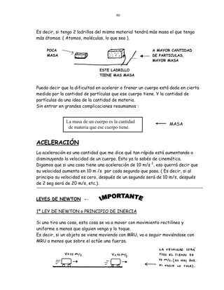 80



Es decir, si tengo 2 ladrillos del mismo material tendrá más masa el que tenga
más átomos. ( Atomos, moléculas, lo que sea ).

     POCA                                                A MAYOR CANTIDAD
     MASA                                                DE PARTICULAS,
                                                         MAYOR MASA

                               ESTE LADRILLO
                               TIENE MAS MASA


Puedo decir que la dificultad en acelerar o frenar un cuerpo está dada en cierta
medida por la cantidad de partículas que ese cuerpo tiene. Y la cantidad de
partículas da una idea de la cantidad de materia.
Sin entrar en grandes complicaciones resumamos :


              La masa de un cuerpo es la cantidad                MASA
               de materia que ese cuerpo tiene.


ACELERACIÓN
La aceleración es una cantidad que me dice qué tan rápido está aumentando o
disminuyendo la velocidad de un cuerpo. Esto ya lo sabés de cinemática.
Digamos que si una cosa tiene una aceleración de 10 m/s 2, eso querrá decir que
su velocidad aumenta en 10 m /s por cada segundo que pasa. ( Es decir, si al
principio su velocidad es cero, después de un segundo será de 10 m/s, después
de 2 seg será de 20 m/s, etc.).


LEYES DE NEWTON ←

1ª LEY DE NEWTON o PRINCIPIO DE INERCIA

Si uno tira una cosa, esta cosa se va a mover con movimiento rectilíneo y
uniforme a menos que alguien venga y lo toque.
Es decir, si un objeto se viene moviendo con MRU, va a seguir moviéndose con
MRU a menos que sobre el actúe una fuerza.
 