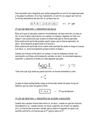 81



Para entender esto imaginate que venías empujando un carrito de supermercado
y de golpe lo soltaste. Si no hay rozamiento, el carrito va a seguir por inercia.
La forma matemática de escribir la primera ley es:

                  Si F = 0 → a = 0 ( V = cte )                1ra LEY


2ª LEY DE NEWTON o PRINCIPIO DE MASA

Ésta es la que se usa para resolver los problemas, así que atención. La cosa es
así. Si uno le aplica una fuerza a un cuerpo ( lo empuja, digamos ) el tipo va a
adquirir una aceleración que va para el mismo lado que la fuerza aplicada.
Esta aceleración será más grande cuanto mayor sea la fuerza aplicada ( es
decir, directamente proporcional a la fuerza ).
Esta aceleración será más chica cuanto más cantidad de materia tenga el cuerpo
( es decir, a será inversamente proporcional a la masa ).

Cuando una fuerza actúa sobre un cuerpo, el tipo se empieza a mover con
movimiento rectilíneo uniformemente variado, es decir, la velocidad empieza a
aumentar, y aumenta lo mismo en cada segundo que pasa.


                                                              AL HABER
                                                               F, HAY
                                                              a
Todo esto que dije antes se puede escribir en forma matemática como:
                                  !
                              ! F
                             a =
                                 m

Si paso la masa multiplicando tengo la forma más común de poner la ley de
Newton, que es como les gusta a ellos:

                               !      !
                              F = m ⋅a         ←   2ª Ley de Newton


3ª LEY DE NEWTON o PRINCIPIO DE ACCIÓN Y REACCIÓN

Cuando dos cuerpos interactúan entre sí, es decir, cuando se ejercen fuerzas
mutuamente ( ej : cuando chocan, se tocan, explotan, se atraen, se repelen,
etc.), la fuerza que el primer cuerpo ejerce sobre el segundo es igual y de
sentido contrario a la fuerza que el 2° ejerce sobre el 1°.
 