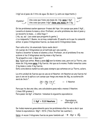 84



1 Kgf es el peso de 1 litro de agua. Es decir ( y esto es importante ):

                                                                          Leer!
               Una cosa que tiene una masa de 1 Kg pesa 1 Kgf.
Ojaldre!
               Una cosa que pesa 1 Kgf tiene una masa de 1 Kg.


En los problemas suelen aparecer frases del tipo: Un cuerpo que pesa 2 Kgf...
Levanta el alumno la mano y dice: Profesor, en este problema me dan el peso y
yo necesito la masa... ¿ cómo hago ?
( Ay, ay, ay! . Las cosas que pregunta la gente ).
¿ La respuesta ?. Bueno, no es muy complicado. El asunto es lo que te comenté
antes: si pesa 2 kilogramos fuerza, su masa será 2 kilogramos masa.

Peor esta otra. Un enunciado tipico suele decir:
Un cuerpo de 3 kilogramos es arrastrado por una cuerda ...
Vuelve a levantar la mano el alumno y dice: Profesor, en el problema 5 no me
aclaran si los 3 kilogramos son Kg masa o Kg fuerza.
Te pregunto a vos: ¿ Que son ?
Rta: Igual que antes. Masa y peso NO son la misma cosa, pero en La Tierra, una
masa de 3 Kg masa pesa 3 Kg fuerza. Asi que es lo mismo. Podés tomarlos como
3 kg masa o como 3 kg fuerza.
Esta coincidencia numérica solo pasa siempre que estemos en La Tierra, aclaro.

La otra unidad de fuerza que se usa es el Newton. Un Newton es una fuerza tal
que si uno se la aplica a un cuerpo que tenga una masa de 1Kg, su aceleración
será de 1m/s 2.
                             1 N = 1 Kg ⋅ 1 m s 2
                             " " &% $                ← 1 Newton
                               F
                                           # #
                                   m      a

Para que te des una idea, una calculadora pesa más o menos 1 Newton.
( Unos 100 gramos ).
Para pasar de Kgf a Newton tomamos la siguiente equivalencia:


                                                    ←     Equivalencia
                    1 Kgf = 9,8 Newtons
                                                         entre Kg f y N .


De todas maneras generalmente para los problemas ellos te van a decir que
tomes la equivalencia 1Kgf = 10 N. ( Para facilitar las cuentas ).

Nota: A veces 1 kilogramo fuerza se pone también así:          1Kgr o 1Kg
 