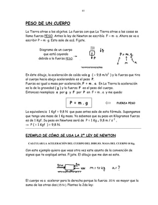85




PESO DE UN CUERPO
La Tierra atrae a los objetos. La fuerza con que La Tierra atrae a las cosas se
llama fuerza PESO. Antes la ley de Newton se escribía F = m ⋅ a. Ahora se va a
escribir P = m ⋅ g. Esto sale de acá. Fijate.


          Diagrama de un cuerpo
             que está cayendo
         debido a la fuerza PESO.




En éste dibujo, la aceleración de caída vale g ( = 9,8 m/s2 ) y la fuerza que tira
al cuerpo hacia abajo acelerandolo es el peso P.
Fuerza es igual a masa por aceleración, F = m . a. En La Tierra la aceleración
es la de la gravedad ( g ) y la fuerza F es el peso del cuerpo.
Entonces reemplazo a por g y F por P en F = m . a y me queda:


                               P = m.g                           FUERZA PESO


La equivalencia 1 Kgf = 9,8 N que puse antes sale de esta fórmula. Supongamos
que tengo una masa de 1 Kg masa. Ya sabemos que su peso en Kilogramos fuerza
es de 1 Kgf. Su peso en Newtons será de P = 1 Kg x 9,8 m / s 2 ,
⇒ P ( = 1 Kgf ) = 9,8 N.


EJEMPLO DE CÓMO SE USA LA 2ª LEY DE NEWTON

 CALCULAR LA ACELERACIÓN DEL CUERPO DEL DIBUJO. MASA DEL CUERPO 10 Kg.

Con este ejemplo quiero que veas otra vez este asunto de la convención de
signos que te expliqué antes. Fijate. El dibujo que me dan es este.




El cuerpo va a acelerar para la derecha porque la fuerza 20 N es mayor que la
suma de las otras dos ( 15 N ). Planteo la 2da ley:
 