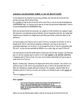40




ALGUNAS ACLARACIONES SOBRE LA LEY DE GRAVITACIÓN

Si las masas de los objetos no son muy grandes, las fuerzas de atracción son
chicas y es muy difícil detectarlas.
Por ejemplo la fuerza de atracción entre este libro y vos es de aproximadamente
0,000000001 Kgf. La fuerza con la que se atraen dos personas separadas 1 metro
es aproximadamente 0,000000024 Kgf .

Esta ley de gravitación es universal, se cumple en todo instante en cualquier lugar
del universo. Los planetas giran alrededor del sol siguiendo esta ley. Se comprobó
también que el asunto se cumple para estrellas que están a miles de años luz de
distancia.

La fuerza peso es la fuerza con la cual la Tierra y un objeto se atraen. Si vos te
alejás de la Tierra, esa fuerza empieza a disminuir, por eso se dice que la
gravedad disminuye con la altura. Si en la superficie de la Tierra la gravedad vale
9,8 m/s2, arriba de una montaña de 8000 m va a valer algo así como 9,78 m/s2.

Las fuerzas de atracción están sobre la línea que une los dos cuerpos. Las fuerzas
que c/u de los cuerpos ejerce sobre el otro son iguales y de sentido contrario.
( Digamos que la Tierra atrae a la Luna con la misma intensidad de fuerza que la
Luna atrae a la Tierra ).

Repito. Cuando digo “distancia de separación entre dos cuerpos”, me refiero a la
distancia que va del centro de gravedad de uno al centro de gravedad del otro.
Esto en realidad se cumple sólo para esferas. Por ejemplo, cuando hablo de la
distancia entre la Tierra y la Luna, me refiero a la distancia que va del centro de
la
Tierra al centro de la Luna.


Otro ejemplo :

          CALCULAR CON QUÉ FUERZA SE ATRAEN DOS MANZANAS DE
          50 gr Y 100 gr SEPARADAS UNA DISTANCIA DE 10 cm.
          ¿ QUÉ DISTANCIA RECORRERÍA LA MANZANA GRANDE EN UNA
          HORA SI SU ACELERACIÓN FUERA CONSTANTE Y NO HUBIERA
          ROZAMIENTO ?.


Aplico la Ley de Newton para saber cuál es la fuerza de atracción entre las
 