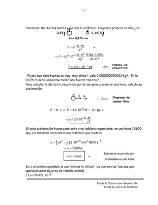 41




manzanas. Me dan las masas y me dan la distancia. Hagamos primero un dibujito :




                                         m ⋅m
                                   F =G ⋅ 1 2              ⇒
                                          d2
                                           N ⋅ m2 0,1Kg ⋅ 0,05 Kg
                    ⇒ F = 6,67 ⋅ 10 −11          ⋅
                                            Kg2      ( 0,1 m )2
                                                                           FUERZA DE
                                    F = 3,3 x 10 –11 N                     ATRACCION

¡ Fijate que esta fuerza es muy, muy chica !. Vale 0,000000000033 Kgf. En la
práctica sería imposible medir una fuerza tan chica .
Para calcular la distancia recorrida por la manzana grande en una hora, calculo su
aceleración:

                                                                            Diagrama de
                                                                            cuerpo libre.


                 F = m ⋅ a ⇒ F = 3,3 ⋅ 10 −11 N = 0,1 Kg ⋅ a

                                                      m
                                 ⇒ a = 3,3 ⋅ 10 −10
                                                      s2

Si esta aceleración fuera constante y no hubiera rozamiento, en una hora ( 3600
seg ) la manzana recorrería una distancia que valdría:


                 x =   1 at 2
                       2
                                = 2 3,3 ⋅ 10 −10 m/s2 (3600 s ) 2
                                  1

                                ⇒ x = 0,002m
                                                                    Distancia recorrida por
                                  ⇒ x = 2mm           ←
                                                                     la manzana en una hora.

Este problema apuntaba a que notaras lo chiquititas que son las fuerzas que
aparecen para objetos de tamaño normal.
¿ Lo notaste, no ?

                                                               Fin de la Teoría sobre Gravitación.
                                                                     Fin de la Teoría de Dinámica.
 