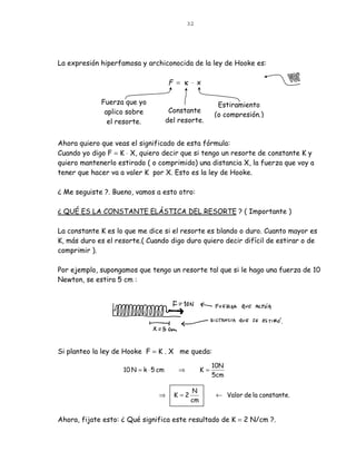 32




La expresión hiperfamosa y archiconocida de la ley de Hooke es:

                                      F = κ ⋅ x

             Fuerza que yo                                Estiramiento
              aplico sobre             Constante
                                                         (o compresión.)
               el resorte.            del resorte.


Ahora quiero que veas el significado de esta fórmula:
Cuando yo digo F = K ⋅ X, quiero decir que si tengo un resorte de constante K y
quiero mantenerlo estirado ( o comprimido) una distancia X, la fuerza que voy a
tener que hacer va a valer K por X. Esto es la ley de Hooke.

¿ Me seguiste ?. Bueno, vamos a esto otro:

¿ QUÉ ES LA CONSTANTE ELÁSTICA DEL RESORTE ? ( Importante )

La constante K es lo que me dice si el resorte es blando o duro. Cuanto mayor es
K, más duro es el resorte.( Cuando digo duro quiero decir difícil de estirar o de
comprimir ).

Por ejemplo, supongamos que tengo un resorte tal que si le hago una fuerza de 10
Newton, se estira 5 cm :




Si planteo la ley de Hooke F = K . X me queda:

                                                         10N
                    10 N = k ⋅ 5 cm       ⇒         K=
                                                         5cm

                                               N
                                 ⇒      K =2              ← Valor de la constante.
                                               cm


Ahora, fijate esto: ¿ Qué significa este resultado de K = 2 N/cm ?.
 