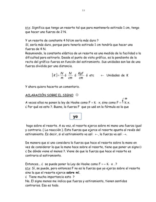 33




RTA:Significa que tengo un resorte tal que para mantenerlo estirado 1 cm, tengo
que hacer una fuerza de 2 N.

Y un resorte de constante 4 N/cm sería más duro ?
Sí, sería más duro, porque para tenerlo estirado 1 cm tendría que hacer una
fuerza de 4 N.
Resumiendo, la constante elástica de un resorte es una medida de la facilidad o la
dificultad para estirarlo. Desde el punto de vista gráfico, es la pendiente de la
recta del gráfico fuerza en función del estiramiento. Sus unidades son las de una
fuerza dividida por una distancia.

                                       Kgf
                   [K ] = N   ó
                                  N
                                     ó     ó etc      ← Unidades de K
                         m        cm   cm

Y ahora quiero hacerte un comentario.

ACLARACIÓN SOBRE EL SIGNO

A veces ellos no ponen la ley de Hooke como F = Κ ⋅ x, sino como F = − Κ⋅x.
¿ Por qué es esto ?. Bueno, la fuerza F que yo usé en la fórmula es la que


                                    yo

 hago sobre el resorte. A su vez, el resorte ejerce sobre mi mano una fuerza igual
y contraria. ( La reacción ). Esta fuerza que ejerce el resorte apunta al revés del
estiramiento. Es decir, si el estiramiento va así: ←, la fuerza va así: →.

De manera que si uno considera la fuerza que hace el resorte sobre la mano en
vez de considerar la que la mano hace sobre el resorte, tiene que poner un signo
¿ De dónde viene el menos ?. Viene de que la fuerza que hace el resorte es
contraria al estiramiento.

Entonces... ¿ se puede poner la Ley de Hooke como F = − Κ ⋅ x . ?
RTA: Sí, se puede, pero entonces F no es la fuerza que yo ejerzo sobre el resorte
sino la que el resorte ejerce sobre mí.
¿ Tiene mucha importancia esto ?
No. El signo menos me indica que fuerza y estiramiento, tienen sentidos
contrarios. Eso es todo.
 