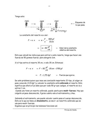 35




Tengo esto:


                                                                            Esquema de
                                                                            lo que pasa.




     La constante del resorte va a ser:

                                      F   500 gf
               F = κ⋅x       ⇒ κ=       =
                                      x    10 cm

                                            gf
                             ⇒     κ = 50          ← Valor de la constante
                                            cm       elástica del resorte.

Esto que calculé me indica que para estirar a este resorte, tengo que hacer una
fuerza de 50 gramos fuerza para alargarlo 1cm.

Si el tipo estira el resorte 35 cm, x vale 35 cm. Entonces:

                                       gf
              F = κ⋅x     ⇒ F = 50        ⋅ 35 cm = 1750 gf
                                       cm

                         ⇒       F = 1 ,75 Kgf     ← Fuerza que ejerce.


De este problema quiero que veas una conclusión importante: El tipo, al colgar un
peso conocido ( 0,5 Kgf ) y calcular la constante está calibrando el resorte. Esto
significa que ahora el ya sabe que por cada 50 gr que cuelgue, el resorte se va a
estirar 1 cm.
 Cuando uno tiene un resorte calibrado, puede usarlo para medir fuerzas. Hay que
colgarle un peso desconocido, fijarse cuánto vale el estiramiento y chau.

Sabiendo el estiramiento, uno puede calcular cuanto pesa el cuerpo desconocido.
Esto es lo que se llama un dinamómetro, es decir: un resortito calibrado que se
usa para medir fuerzas.
Digamos que en principio las balanzas funcionan así.

                                                              Fin Ley de Hooke.
 