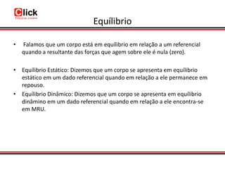 Equílibrio

•   Falamos que um corpo está em equílibrio em relação a um referencial
    quando a resultante das forças que agem sobre ele é nula (zero).

• Equílibrio Estático: Dizemos que um corpo se apresenta em equílibrio
  estático em um dado referencial quando em relação a ele permanece em
  repouso.
• Equílibrio Dinâmico: Dizemos que um corpo se apresenta em equílibrio
  dinâmino em um dado referencial quando em relação a ele encontra-se
  em MRU.
 