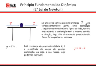 Príncipio Fundamental da Dinâmica
         (2° Lei de Newton)


                   Se um corpo sofre a ação de um força         , ele
                   consequentemente ganha uma aceleração
                   , seguindo como exemplo a figura ao lado, tanto a
                   força quanto a aceleração tem o mesmo sentido
                   e direção, logo são diretamente proporcionais.
                   Dessa forma podemos escrever :


  Está constante de proporcionalidade K, é
  a resistência do corpo de ganhar
  aceleração, ou seja, a sua massa, logo
  podemos escrever:
 