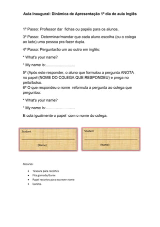 Aula Inaugural: Dinâmica de Apresentação 1º dia de aula Inglês
1º Passo: Professor dar fichas ou papéis para os alunos.
3º Passo: Determinar/mandar que cada aluno escolha (ou o colega
ao lado) uma pessoa pra fazer dupla.
4º Passo: Perguntarão um ao outro em inglês:
* What's your name?
* My name is:............................
5º (Após este responder, o aluno que formulou a pergunta ANOTA
no papel (NOME DO COLEGA QUE RESPONDEU) e prega no
peito/bolso.
6º O que respondeu o nome reformula a pergunta ao colega que
perguntou:
* What's your name?
* My name is:............................
E cola igualmente o papel com o nome do colega.
Recurso:
 Tesoura para recortes
 Fita gomada/durex
 Papel recortes para escrever nome
 Caneta.
Studant
____________________________________
(Name)
Studant
____________________________________
(Name)
 