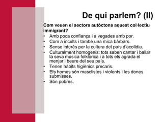 De qui parlem? (II)
Com veuen el sectors autòctons aquest col·lectiu
immigrant?
• Amb poca confiança i a vegades amb por.
• Com a incults i també una mica bàrbars.
• Sense interès per la cultura del país d’acolldia.
• Culturalment homogenis: tots saben cantar i ballar
  la seva música folklòrica i a tots els agrada el
  menjar i beure del seu país.
• Tenen hàbits higiènics precaris.
• Els homes són masclistes i violents i les dones
  submisses.
• Són pobres.
 