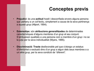 Conceptes previs
•   Prejudici: és una actitud hostil i desconfiada envers alguna persona
    que pertany a un col·lectiu, simplement a causa de la seva pertinença
    a aquest grup (Allport, 1954).

•   Estereotips: són atribucions generalitzades de determinades
    característiques d’alguns membres d’un grup al seu conjunt.
    S’atribueixen qualitats a una persona com a membre d’un grup i no se
    la jutja per la seva individualitat (Myers, 1995).

•   Discriminació: Tracte desfavorable pel que s’otorga un estatus
    d’inferioritat o exclusió dins d’un grup a algun dels seus membres o a
    un altre grup, per la seva condició de “diferent”.
 