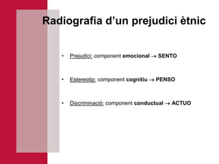 Radiografia d’un prejudici ètnic


   •   Prejudici: component emocional  SENTO



   •   Estereotip: component cognitiu  PENSO



   •   Discriminació: component conductual  ACTUO
 