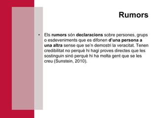 Rumors

• Els rumors són declaracions sobre persones, grups
  o esdeveniments que es difonen d’una persona a
  una altra sense que se’n demostri la veracitat. Tenen
  credibilitat no perquè hi hagi proves directes que les
  sostinguin sinó perquè hi ha molta gent que se les
  creu (Sunstein, 2010).
 
